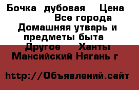 Бочка  дубовая  › Цена ­ 4 600 - Все города Домашняя утварь и предметы быта » Другое   . Ханты-Мансийский,Нягань г.